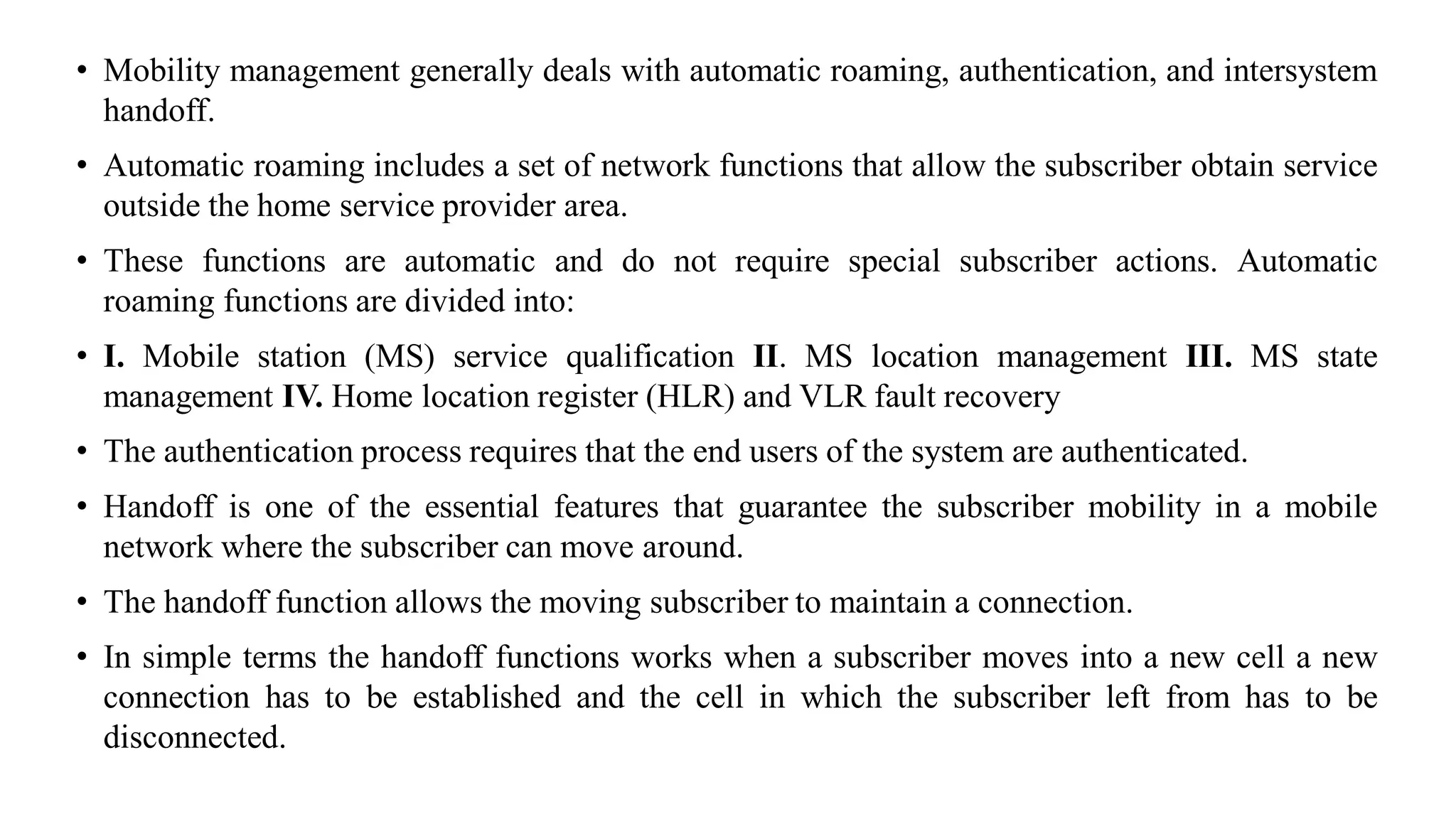 • Mobility management generally deals with automatic roaming, authentication, and intersystem
handoff.
• Automatic roaming includes a set of network functions that allow the subscriber obtain service
outside the home service provider area.
• These functions are automatic and do not require special subscriber actions. Automatic
roaming functions are divided into:
• I. Mobile station (MS) service qualification II. MS location management III. MS state
management IV. Home location register (HLR) and VLR fault recovery
• The authentication process requires that the end users of the system are authenticated.
• Handoff is one of the essential features that guarantee the subscriber mobility in a mobile
network where the subscriber can move around.
• The handoff function allows the moving subscriber to maintain a connection.
• In simple terms the handoff functions works when a subscriber moves into a new cell a new
connection has to be established and the cell in which the subscriber left from has to be
disconnected.
 