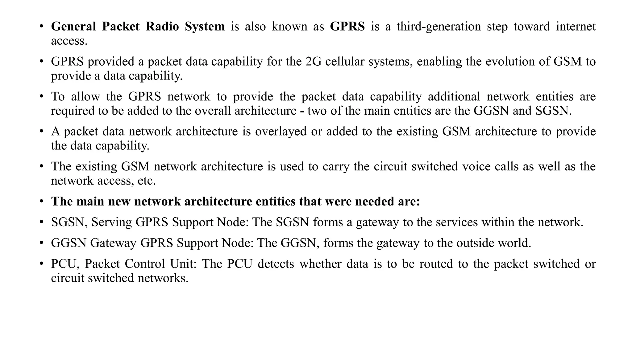 • General Packet Radio System is also known as GPRS is a third-generation step toward internet
access.
• GPRS provided a packet data capability for the 2G cellular systems, enabling the evolution of GSM to
provide a data capability.
• To allow the GPRS network to provide the packet data capability additional network entities are
required to be added to the overall architecture - two of the main entities are the GGSN and SGSN.
• A packet data network architecture is overlayed or added to the existing GSM architecture to provide
the data capability.
• The existing GSM network architecture is used to carry the circuit switched voice calls as well as the
network access, etc.
• The main new network architecture entities that were needed are:
• SGSN, Serving GPRS Support Node: The SGSN forms a gateway to the services within the network.
• GGSN Gateway GPRS Support Node: The GGSN, forms the gateway to the outside world.
• PCU, Packet Control Unit: The PCU detects whether data is to be routed to the packet switched or
circuit switched networks.
 