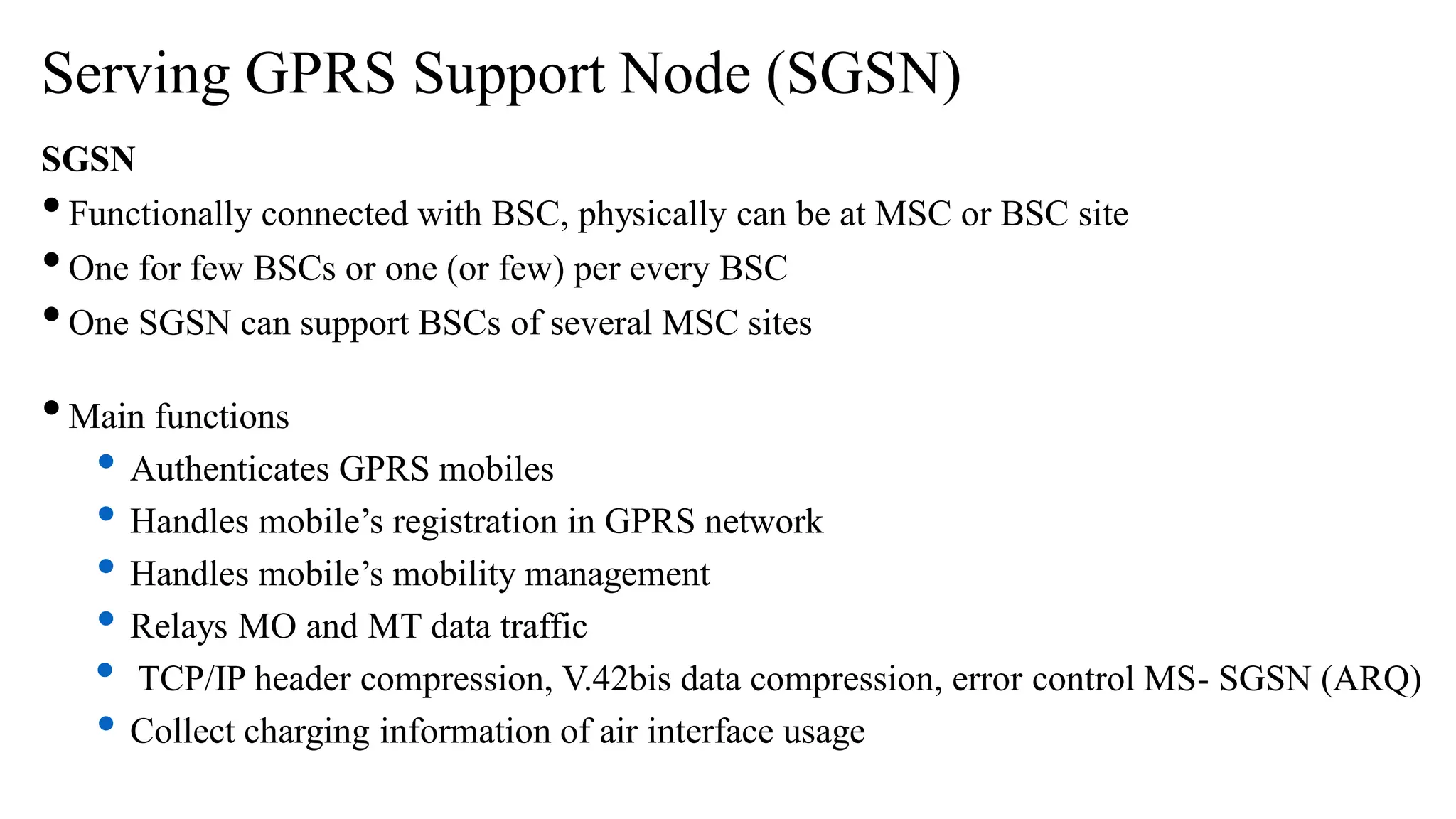 Serving GPRS Support Node (SGSN)
SGSN
•Functionally connected with BSC, physically can be at MSC or BSC site
•One for few BSCs or one (or few) per every BSC
•One SGSN can support BSCs of several MSC sites
•Main functions
• Authenticates GPRS mobiles
• Handles mobile’s registration in GPRS network
• Handles mobile’s mobility management
• Relays MO and MT data traffic
• TCP/IP header compression, V.42bis data compression, error control MS- SGSN (ARQ)
• Collect charging information of air interface usage
 