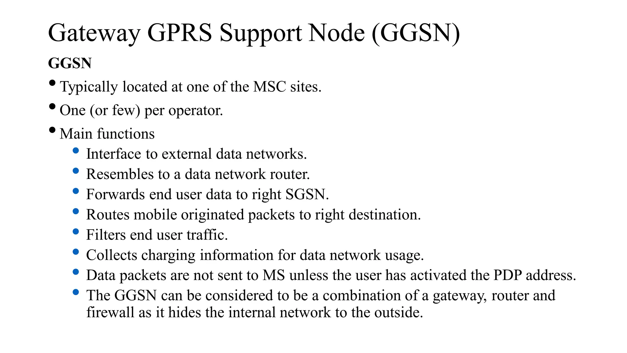 Gateway GPRS Support Node (GGSN)
GGSN
•Typically located at one of the MSC sites.
•One (or few) per operator.
•Main functions
• Interface to external data networks.
• Resembles to a data network router.
• Forwards end user data to right SGSN.
• Routes mobile originated packets to right destination.
• Filters end user traffic.
• Collects charging information for data network usage.
• Data packets are not sent to MS unless the user has activated the PDP address.
• The GGSN can be considered to be a combination of a gateway, router and
firewall as it hides the internal network to the outside.
 