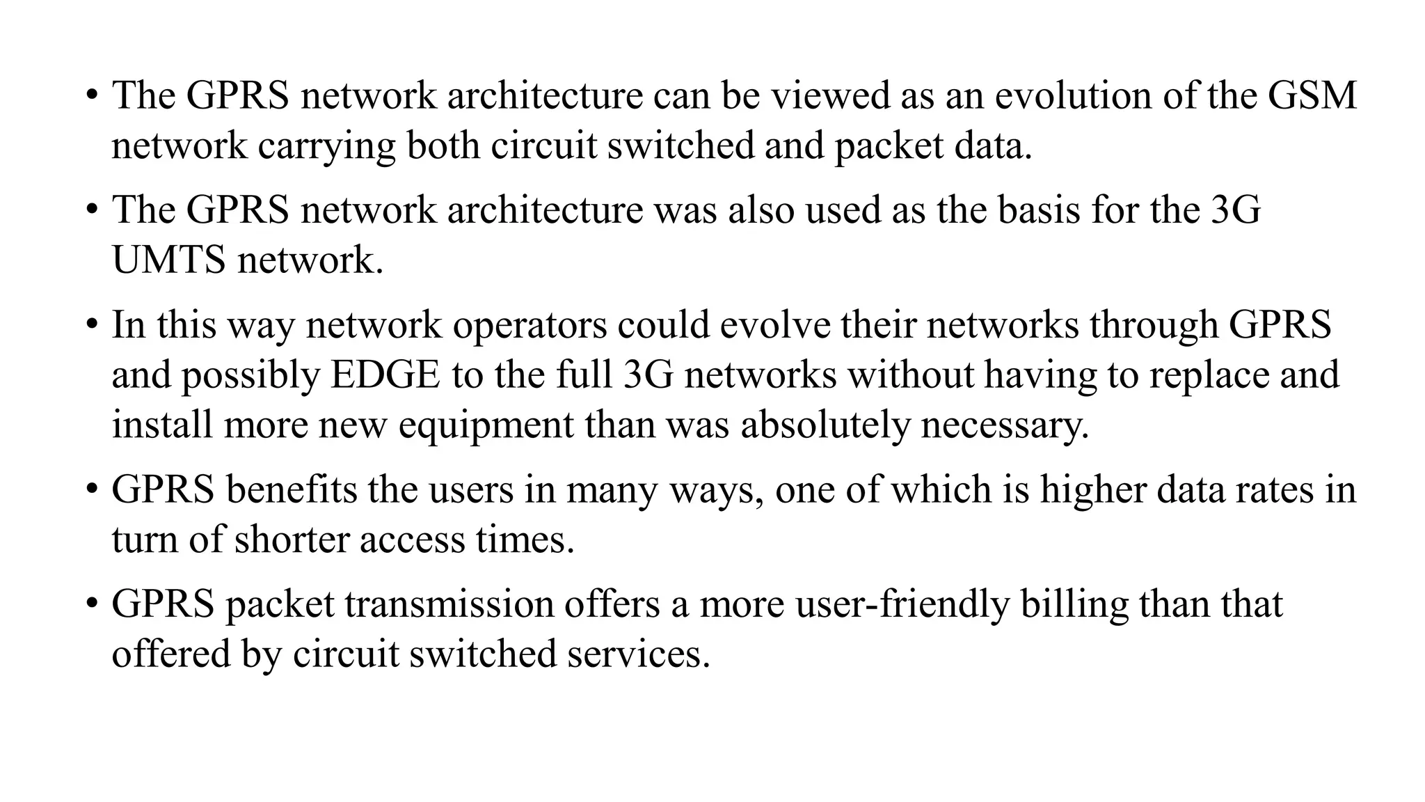 • The GPRS network architecture can be viewed as an evolution of the GSM
network carrying both circuit switched and packet data.
• The GPRS network architecture was also used as the basis for the 3G
UMTS network.
• In this way network operators could evolve their networks through GPRS
and possibly EDGE to the full 3G networks without having to replace and
install more new equipment than was absolutely necessary.
• GPRS benefits the users in many ways, one of which is higher data rates in
turn of shorter access times.
• GPRS packet transmission offers a more user-friendly billing than that
offered by circuit switched services.
 