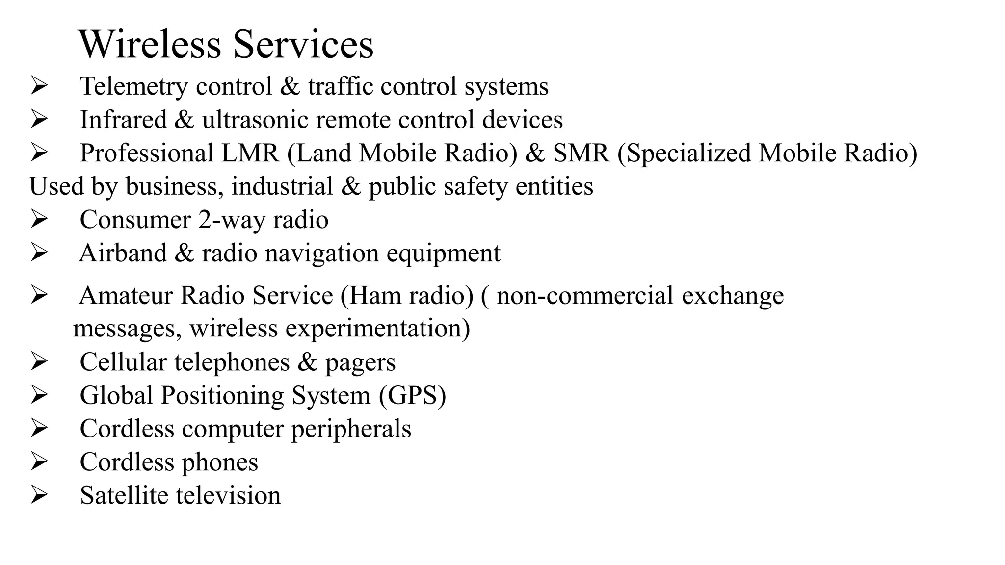 Wireless Services
➢ Telemetry control & traffic control systems
➢ Infrared & ultrasonic remote control devices
➢ Professional LMR (Land Mobile Radio) & SMR (Specialized Mobile Radio)
Used by business, industrial & public safety entities
➢ Consumer 2-way radio
➢ Airband & radio navigation equipment
➢ Amateur Radio Service (Ham radio) ( non-commercial exchange
messages, wireless experimentation)
➢ Cellular telephones & pagers
➢ Global Positioning System (GPS)
➢ Cordless computer peripherals
➢ Cordless phones
➢ Satellite television
 