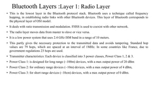 Bluetooth Layers :Layer 1: Radio Layer
• This is the lowest layer in the Bluetooth protocol stack. Bluetooth uses a technique called frequency
hopping, in establishing radio links with other Bluetooth devices. This layer of Bluetooth corresponds to
the physical layer of OSI model.
• It deals with ratio transmission and modulation. FHSS is used to coexist with other network.
• The radio layer moves data from master to slave or vice versa.
• It is a low power system that uses 2.4 GHz ISM band in a range of 10 meters.
• This partly gives the necessary protection to the transmitted data and avoids tampering. Standard hop
values are 79 hops, which are spaced at an interval of 1MHz. In some countries like France, due to
government regulations 23 hops are used.
• Transmitter characteristics: Each device is classified into 3 power classes, Power Class 1, 2 & 3.
• Power Class 1: is designed for long range (~100m) devices, with a max output power of 20 dBm
• Power Class 2: for ordinary range devices (~10m) devices, with a max output power of 4 dBm,
• Power Class 3: for short range devices (~10cm) devices, with a max output power of 0 dBm.
 