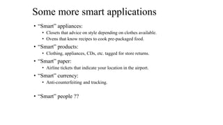 Some more smart applications
• “Smart” appliances:
• Closets that advice on style depending on clothes available.
• Ovens that know recipes to cook pre-packaged food.
• “Smart” products:
• Clothing, appliances, CDs, etc. tagged for store returns.
• “Smart” paper:
• Airline tickets that indicate your location in the airport.
• “Smart” currency:
• Anti-counterfeiting and tracking.
• “Smart” people ??
 
