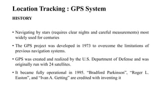 Location Tracking : GPS System
HISTORY
• Navigating by stars (requires clear nights and careful measurements) most
widely used for centuries
• The GPS project was developed in 1973 to overcome the limitations of
previous navigation systems.
• GPS was created and realized by the U.S. Department of Defense and was
originally run with 24 satellites.
• It became fully operational in 1995. “Bradford Parkinson”, “Roger L.
Easton”, and “Ivan A. Getting” are credited with inventing it
 