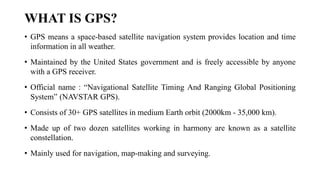 WHAT IS GPS?
• GPS means a space-based satellite navigation system provides location and time
information in all weather.
• Maintained by the United States government and is freely accessible by anyone
with a GPS receiver.
• Official name : “Navigational Satellite Timing And Ranging Global Positioning
System” (NAVSTAR GPS).
• Consists of 30+ GPS satellites in medium Earth orbit (2000km - 35,000 km).
• Made up of two dozen satellites working in harmony are known as a satellite
constellation.
• Mainly used for navigation, map-making and surveying.
 