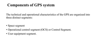 Components of GPS system
The technical and operational characteristics of the GPS are organized into
three distinct segments:
• Space segment
• Operational control segment (OCS) or Control Segment.
• User equipment segment.
 