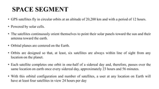 SPACE SEGMENT
• GPS satellites fly in circular orbits at an altitude of 20,200 km and with a period of 12 hours.
• Powered by solar cells.
• The satellites continuously orient themselves to point their solar panels toward the sun and their
antenna toward the earth.
• Orbital planes are centered on the Earth.
• Orbits are designed so that, at least, six satellites are always within line of sight from any
location on the planet.
• Each satellite completes one orbit in one-half of a sidereal day and, therefore, passes over the
same location on earth once every sidereal day, approximately 23 hours and 56 minutes.
• With this orbital configuration and number of satellites, a user at any location on Earth will
have at least four satellites in view 24 hours per day
 