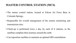 MASTER CONTROL STATION (MCS)
• The master control station, located at Falcon Air Force Base in
Colorado Springs,
• Responsible for overall management of the remote monitoring and
transmission sites.
• Check-up is performed twice a day, by each of 6 stations, as the
satellites complete their journeys around the earth.
• Can reposition satellites to maintain an optimal GPS constellation
 