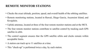 REMOTE MONITOR STATIONS
• Checks the exact altitude, position, speed, and overall health of the orbiting satellites.
• Remote monitoring stations, located in Hawaii, Diego Garcia, Ascension Island, and
Kwajalein.
• Uplink antennas, located at three of the four remote monitor stations and at the MCS.
• The four remote monitor stations contribute to satellite control by tracking each GPS
satellite in orbit.
• The control segment ensures that the GPS satellite orbits and clocks remain within
acceptable limits.
• A station can track up to 11 satellites at a time.
• This "check-up" is performed twice a day, by each station.
 