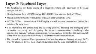 Layer 2: Baseband Layer
• The baseband is the digital engine of a Bluetooth system and equivalent to the MAC
sublayer in LANs.
• Bluetooth uses a form of TDMA called TDD-TDMA (time division duplex TDMA).
• Master and slave stations communicate with each other using time slots.
• In TDD- TDMA, communication is half duplex in which receiver can send and receive data
but not at the same time.
• It is responsible for constructing and decoding packets, encoding and managing error
correction, encrypting and decrypting for secure communications, calculating radio
transmission frequency patterns, maintaining synchronization, controlling the radio, and all
of the other low level details necessary to realize Bluetooth communications.
• The channel is represented by a pseudo-random hopping sequence hopping through the 79
or 23 RF channels. Two or more Bluetooth devices using the same channel form a piconet.
 