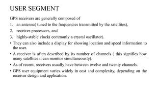 USER SEGMENT
GPS receivers are generally composed of
1. an antenna( tuned to the frequencies transmitted by the satellites),
2. receiver-processors, and
3. highly-stable clock( commonly a crystal oscillator).
• They can also include a display for showing location and speed information to
the user.
• A receiver is often described by its number of channels ( this signifies how
many satellites it can monitor simultaneously).
• As of recent, receivers usually have between twelve and twenty channels.
• GPS user equipment varies widely in cost and complexity, depending on the
receiver design and application.
 