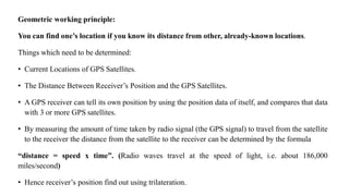 Geometric working principle:
You can find one’s location if you know its distance from other, already-known locations.
Things which need to be determined:
• Current Locations of GPS Satellites.
• The Distance Between Receiver’s Position and the GPS Satellites.
• A GPS receiver can tell its own position by using the position data of itself, and compares that data
with 3 or more GPS satellites.
• By measuring the amount of time taken by radio signal (the GPS signal) to travel from the satellite
to the receiver the distance from the satellite to the receiver can be determined by the formula
“distance = speed x time”. (Radio waves travel at the speed of light, i.e. about 186,000
miles/second)
• Hence receiver’s position find out using trilateration.
 