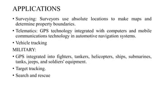 APPLICATIONS
• Surveying: Surveyors use absolute locations to make maps and
determine property boundaries.
• Telematics: GPS technology integrated with computers and mobile
communications technology in automotive navigation systems.
• Vehicle tracking
MILITARY:
• GPS integrated into fighters, tankers, helicopters, ships, submarines,
tanks, jeeps, and soldiers' equipment.
• Target tracking.
• Search and rescue
 
