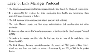 Layer 3: Link Manager Protocol
• The Link Manager is responsible for managing the physical details for Bluetooth connections.
• It is responsible for creating the links, monitoring their health, and terminating them
gracefully upon command or failure.
• The link manager is implemented in a mix of hardware and software.
• The Link Manager carries out link setup, authentication, link configuration and other
protocols.
• It discovers other remote LM’s and communicates with them via the Link Manager Protocol
(LMP).
• To perform its service provider role, the LM uses the services of the underlying Link
Controller (LC).
• The Link Manager Protocol essentially consists of a number of PDU (protocol Data Units),
which are sent from one device to another, determined by the AM_ADDR in the packet
header.
 