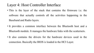 Layer 4: Host Controller Interface
• This is the layer of the stack that contains the firmware i.e. the
software that actually controls all the activities happening in the
Baseband and Radio layers.
• It provides a common interface between the Bluetooth host and a
Bluetooth module. It manages the hardware links with the scatternets.
• It also contains the drivers for the hardware devices used in the
connection. Basically the BIOS is loaded in the HCI Layer.
 