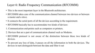Layer 6: Radio Frequency Communication (RFCOMM)
• This is the most important layer in the Bluetooth architecture.
• RFCOMM takes care of the communication channel between two devices or between
a master and a slave.
• It connects the serial ports of all the devices according to the requirement.
• RFCOMM basically has to accommodate two kinds of devices:
1. Communication end-points such as computers or printers.
2. Devices that are a part of communication channel such as Modems.
• RFCOMM protocol is not aware of the distinction between these two kinds of
devices.
• To prevent any loss of data, it passes on all the information to both the devices. The
devices in turn distinguish between the data and filter it out
 