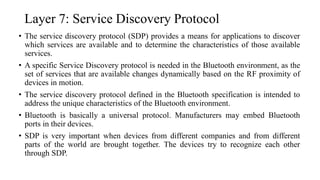 Layer 7: Service Discovery Protocol
• The service discovery protocol (SDP) provides a means for applications to discover
which services are available and to determine the characteristics of those available
services.
• A specific Service Discovery protocol is needed in the Bluetooth environment, as the
set of services that are available changes dynamically based on the RF proximity of
devices in motion.
• The service discovery protocol defined in the Bluetooth specification is intended to
address the unique characteristics of the Bluetooth environment.
• Bluetooth is basically a universal protocol. Manufacturers may embed Bluetooth
ports in their devices.
• SDP is very important when devices from different companies and from different
parts of the world are brought together. The devices try to recognize each other
through SDP.
 