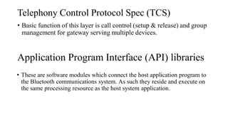 Telephony Control Protocol Spec (TCS)
• Basic function of this layer is call control (setup & release) and group
management for gateway serving multiple devices.
Application Program Interface (API) libraries
• These are software modules which connect the host application program to
the Bluetooth communications system. As such they reside and execute on
the same processing resource as the host system application.
 