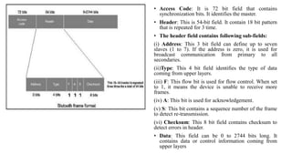 • Access Code: It is 72 bit field that contains
synchronization bits. It identifies the master.
• Header: This is 54-bit field. It contain 18 bit pattern
that is repeated for 3 time.
• The header field contains following sub-fields:
(i) Address: This 3 bit field can define up to seven
slaves (1 to 7). If the address is zero, it is used for
broadcast communication from primary to all
secondaries.
(ii)Type: This 4 bit field identifies the type of data
coming from upper layers.
(iii) F: This flow bit is used for flow control. When set
to 1, it means the device is unable to receive more
frames.
(iv) A: This bit is used for acknowledgement.
(v) S: This bit contains a sequence number of the frame
to detect re-transmission.
(vi) Checksum: This 8 bit field contains checksum to
detect errors in header.
• Data: This field can be 0 to 2744 bits long. It
contains data or control information coming from
upper layers
 