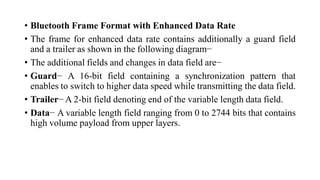 • Bluetooth Frame Format with Enhanced Data Rate
• The frame for enhanced data rate contains additionally a guard field
and a trailer as shown in the following diagram−
• The additional fields and changes in data field are−
• Guard− A 16-bit field containing a synchronization pattern that
enables to switch to higher data speed while transmitting the data field.
• Trailer− A 2-bit field denoting end of the variable length data field.
• Data− A variable length field ranging from 0 to 2744 bits that contains
high volume payload from upper layers.
 