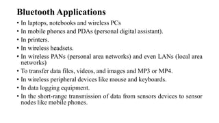 Bluetooth Applications
• In laptops, notebooks and wireless PCs
• In mobile phones and PDAs (personal digital assistant).
• In printers.
• In wireless headsets.
• In wireless PANs (personal area networks) and even LANs (local area
networks)
• To transfer data files, videos, and images and MP3 or MP4.
• In wireless peripheral devices like mouse and keyboards.
• In data logging equipment.
• In the short-range transmission of data from sensors devices to sensor
nodes like mobile phones.
 