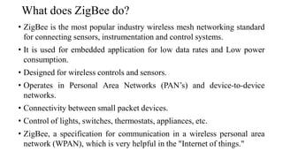 What does ZigBee do?
• ZigBee is the most popular industry wireless mesh networking standard
for connecting sensors, instrumentation and control systems.
• It is used for embedded application for low data rates and Low power
consumption.
• Designed for wireless controls and sensors.
• Operates in Personal Area Networks (PAN’s) and device-to-device
networks.
• Connectivity between small packet devices.
• Control of lights, switches, thermostats, appliances, etc.
• ZigBee, a specification for communication in a wireless personal area
network (WPAN), which is very helpful in the "Internet of things."
 