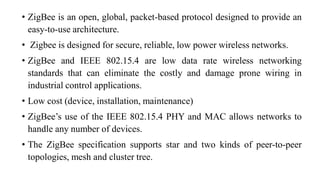 • ZigBee is an open, global, packet-based protocol designed to provide an
easy-to-use architecture.
• Zigbee is designed for secure, reliable, low power wireless networks.
• ZigBee and IEEE 802.15.4 are low data rate wireless networking
standards that can eliminate the costly and damage prone wiring in
industrial control applications.
• Low cost (device, installation, maintenance)
• ZigBee’s use of the IEEE 802.15.4 PHY and MAC allows networks to
handle any number of devices.
• The ZigBee specification supports star and two kinds of peer-to-peer
topologies, mesh and cluster tree.
 