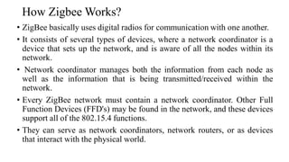 How Zigbee Works?
• ZigBee basically uses digital radios for communication with one another.
• It consists of several types of devices, where a network coordinator is a
device that sets up the network, and is aware of all the nodes within its
network.
• Network coordinator manages both the information from each node as
well as the information that is being transmitted/received within the
network.
• Every ZigBee network must contain a network coordinator. Other Full
Function Devices (FFD's) may be found in the network, and these devices
support all of the 802.15.4 functions.
• They can serve as network coordinators, network routers, or as devices
that interact with the physical world.
 