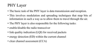 PHY Layer
• The basic task of the PHY layer is data transmission and reception.
• This involves modulation and spreading techniques that map bits of
information in such a way as to allow them to travel through the air.
• The PHY layer is also responsible for the following tasks:
• enable/disable the radio transceiver
• link quality indication (LQI) for received packets
• energy detection (ED) within the current channel
• clear channel assessment (CCA)
 