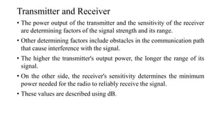Transmitter and Receiver
• The power output of the transmitter and the sensitivity of the receiver
are determining factors of the signal strength and its range.
• Other determining factors include obstacles in the communication path
that cause interference with the signal.
• The higher the transmitter's output power, the longer the range of its
signal.
• On the other side, the receiver's sensitivity determines the minimum
power needed for the radio to reliably receive the signal.
• These values are described using dB.
 