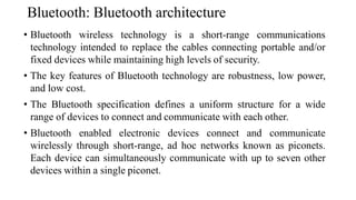 Bluetooth: Bluetooth architecture
• Bluetooth wireless technology is a short-range communications
technology intended to replace the cables connecting portable and/or
fixed devices while maintaining high levels of security.
• The key features of Bluetooth technology are robustness, low power,
and low cost.
• The Bluetooth specification defines a uniform structure for a wide
range of devices to connect and communicate with each other.
• Bluetooth enabled electronic devices connect and communicate
wirelessly through short-range, ad hoc networks known as piconets.
Each device can simultaneously communicate with up to seven other
devices within a single piconet.
 