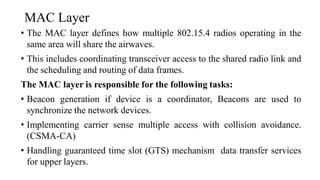 MAC Layer
• The MAC layer defines how multiple 802.15.4 radios operating in the
same area will share the airwaves.
• This includes coordinating transceiver access to the shared radio link and
the scheduling and routing of data frames.
The MAC layer is responsible for the following tasks:
• Beacon generation if device is a coordinator, Beacons are used to
synchronize the network devices.
• Implementing carrier sense multiple access with collision avoidance.
(CSMA-CA)
• Handling guaranteed time slot (GTS) mechanism data transfer services
for upper layers.
 