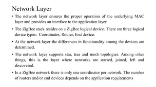 Network Layer
• The network layer ensures the proper operation of the underlying MAC
layer and provides an interface to the application layer.
• The ZigBee stack resides on a ZigBee logical device. There are three logical
device types: Coordinator, Router, End device.
• At the network layer the differences in functionality among the devices are
determined.
• The network layer supports star, tree and mesh topologies. Among other
things, this is the layer where networks are started, joined, left and
discovered.
• In a ZigBee network there is only one coordinator per network. The number
of routers and/or end devices depends on the application requirements
 