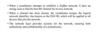 • When a coordinator attempts to establish a ZigBee network, it does an
energy scan to find the best RF channel for its new network.
• When a channel has been chosen, the coordinator assigns the logical
network identifier, also known as the PAN ID, which will be applied to all
devices that join the network.
• The network layer provides security for the network, ensuring both
authenticity and confidentiality of a transmission.
 