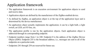 Application framework
• The application framework is an execution environment for application objects to send
and receive data.
• Application objects are defined by the manufacturer of the ZigBee-enabled device.
• As defined by ZigBee, an application object is at the top of the application layer and is
determined by the device manufacturer.
• An application object actually implements the application; it can be a light bulb, a light
switch, an LED, an I/O line, etc.
• The application profile is run by the application objects. Each application object is
addressed through its corresponding endpoint.
• Endpoint numbers range from 1 to 240. Endpoint 0 is the address of the ZigBee Device
Object (ZDO). Endpoint 255 is the broadcast address, i.e., messages are sent to all of the
endpoints on a particular node.
• Endpoints 241 through 254 are reserved for future use.
 
