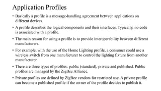 Application Profiles
• Basically a profile is a message-handling agreement between applications on
different devices.
• A profile describes the logical components and their interfaces. Typically, no code
is associated with a profile.
• The main reason for using a profile is to provide interoperability between different
manufacturers.
• For example, with the use of the Home Lighting profile, a consumer could use a
wireless switch from one manufacturer to control the lighting fixture from another
manufacturer.
• There are three types of profiles: public (standard), private and published. Public
profiles are managed by the ZigBee Alliance.
• Private profiles are defined by ZigBee vendors for restricted use. A private profile
can become a published profile if the owner of the profile decides to publish it.
 