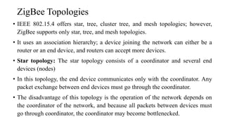 ZigBee Topologies
• IEEE 802.15.4 offers star, tree, cluster tree, and mesh topologies; however,
ZigBee supports only star, tree, and mesh topologies.
• It uses an association hierarchy; a device joining the network can either be a
router or an end device, and routers can accept more devices.
• Star topology: The star topology consists of a coordinator and several end
devices (nodes)
• In this topology, the end device communicates only with the coordinator. Any
packet exchange between end devices must go through the coordinator.
• The disadvantage of this topology is the operation of the network depends on
the coordinator of the network, and because all packets between devices must
go through coordinator, the coordinator may become bottlenecked.
 