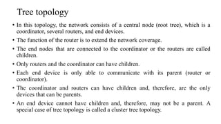 Tree topology
• In this topology, the network consists of a central node (root tree), which is a
coordinator, several routers, and end devices.
• The function of the router is to extend the network coverage.
• The end nodes that are connected to the coordinator or the routers are called
children.
• Only routers and the coordinator can have children.
• Each end device is only able to communicate with its parent (router or
coordinator).
• The coordinator and routers can have children and, therefore, are the only
devices that can be parents.
• An end device cannot have children and, therefore, may not be a parent. A
special case of tree topology is called a cluster tree topology.
 