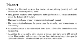 Piconet
• Piconet is a Bluetooth network that consists of one primary (master) node and
seven active secondary (slave) nodes.
• Thus, piconet can have up to eight active nodes (1 master and 7 slaves) or stations
within the distance of 10 meters.
• There can be only one primary or master station in each piconet.
• The communication between the primary and the secondary can be one-to-one or
one-to-many.
• All communication is between master and a slave. Slave-slave communication is
not possible.
• In addition to seven active slave station, a piconet can have up to 255 parked
nodes. These parked nodes are secondary or slave stations and cannot take part in
communication until it is moved from parked state to active state.
 