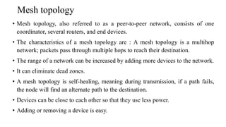 Mesh topology
• Mesh topology, also referred to as a peer-to-peer network, consists of one
coordinator, several routers, and end devices.
• The characteristics of a mesh topology are : A mesh topology is a multihop
network; packets pass through multiple hops to reach their destination.
• The range of a network can be increased by adding more devices to the network.
• It can eliminate dead zones.
• A mesh topology is self-healing, meaning during transmission, if a path fails,
the node will find an alternate path to the destination.
• Devices can be close to each other so that they use less power.
• Adding or removing a device is easy.
 