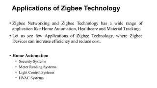 Applications of Zigbee Technology
• Zigbee Networking and Zigbee Technology has a wide range of
application like Home Automation, Healthcare and Material Tracking.
• Let us see few Applications of Zigbee Technology, where Zigbee
Devices can increase efficiency and reduce cost.
• Home Automation
• Security Systems
• Meter Reading Systems
• Light Control Systems
• HVAC Systems
 