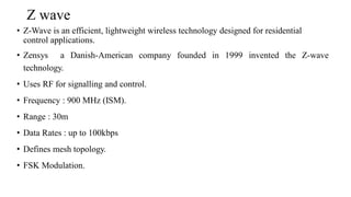 Z wave
• Z-Wave is an efficient, lightweight wireless technology designed for residential
control applications.
• Zensys a Danish-American company founded in 1999 invented the Z-wave
technology.
• Uses RF for signalling and control.
• Frequency : 900 MHz (ISM).
• Range : 30m
• Data Rates : up to 100kbps
• Defines mesh topology.
• FSK Modulation.
 