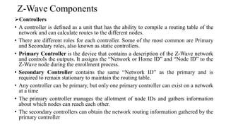 Z-Wave Components
➢Controllers
• A controller is defined as a unit that has the ability to compile a routing table of the
network and can calculate routes to the different nodes.
• There are different roles for each controller. Some of the most common are Primary
and Secondary roles, also known as static controllers.
• Primary Controller is the device that contains a description of the Z-Wave network
and controls the outputs. It assigns the “Network or Home ID” and “Node ID” to the
Z-Wave node during the enrollment process.
• Secondary Controller contains the same “Network ID” as the primary and is
required to remain stationary to maintain the routing table.
• Any controller can be primary, but only one primary controller can exist on a network
at a time
• The primary controller manages the allotment of node IDs and gathers information
about which nodes can reach each other.
• The secondary controllers can obtain the network routing information gathered by the
primary controller
 