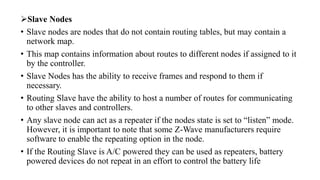 ➢Slave Nodes
• Slave nodes are nodes that do not contain routing tables, but may contain a
network map.
• This map contains information about routes to different nodes if assigned to it
by the controller.
• Slave Nodes has the ability to receive frames and respond to them if
necessary.
• Routing Slave have the ability to host a number of routes for communicating
to other slaves and controllers.
• Any slave node can act as a repeater if the nodes state is set to “listen” mode.
However, it is important to note that some Z-Wave manufacturers require
software to enable the repeating option in the node.
• If the Routing Slave is A/C powered they can be used as repeaters, battery
powered devices do not repeat in an effort to control the battery life
 