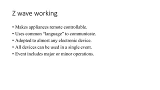 Z wave working
• Makes appliances remote controllable.
• Uses common “language” to communicate.
• Adopted to almost any electronic device.
• All devices can be used in a single event.
• Event includes major or minor operations.
 