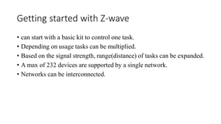 Getting started with Z-wave
• can start with a basic kit to control one task.
• Depending on usage tasks can be multiplied.
• Based on the signal strength, range(distance) of tasks can be expanded.
• A max of 232 devices are supported by a single network.
• Networks can be interconnected.
 