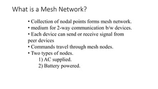 • Collection of nodal points forms mesh network.
• medium for 2-way communication b/w devices.
• Each device can send or receive signal from
peer devices
• Commands travel through mesh nodes.
• Two types of nodes.
1) AC supplied.
2) Battery powered.
What is a Mesh Network?
 