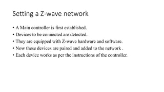 Setting a Z-wave network
• A Main controller is first established.
• Devices to be connected are detected.
• They are equipped with Z-wave hardware and software.
• Now these devices are paired and added to the network .
• Each device works as per the instructions of the controller.
 
