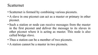 Scatternet
• Scatternet is formed by combining various piconets.
• A slave in one piconet can act as a master or primary in other
piconet.
• Such a station or node can receive messages from the master
in the first piconet and deliver the message to its slaves in
other piconet where it is acting as master. This node is also
called bridge slave.
• Thus a station can be a member of two piconets.
• A station cannot be a master in two piconets.
 